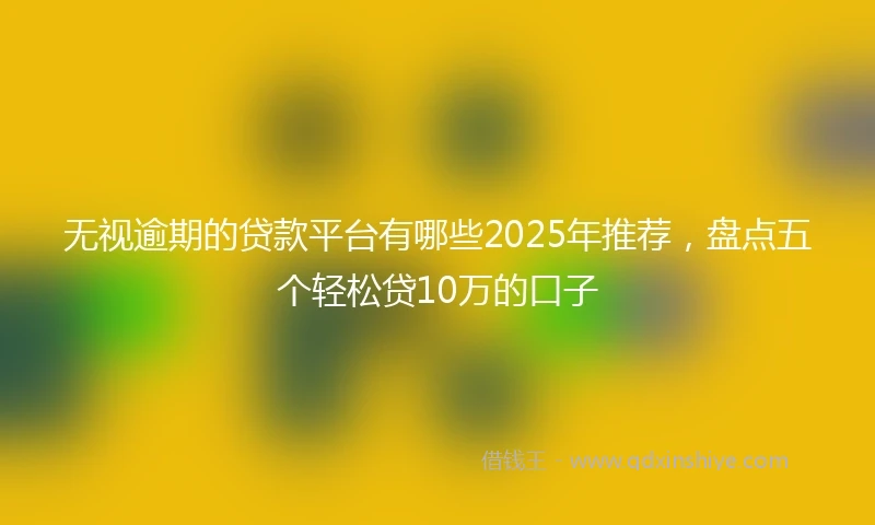 无视逾期的贷款平台有哪些2025年推荐，盘点五个轻松贷10万的口子