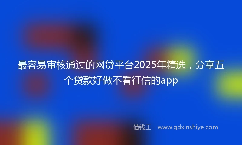 最容易审核通过的网贷平台2025年精选，分享五个贷款好做不看征信的app