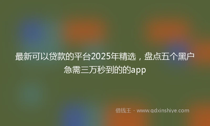 最新可以贷款的平台2025年精选，盘点五个黑户急需三万秒到的的app