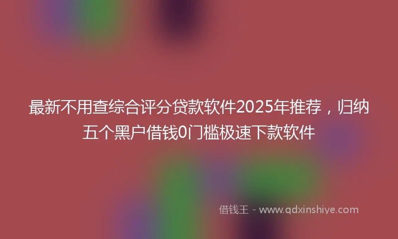 最新不用查综合评分贷款软件2025年推荐，归纳五个黑户借钱0门槛极速下款软件