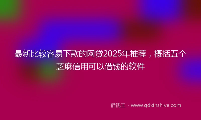 最新比较容易下款的网贷2025年推荐，概括五个芝麻信用可以借钱的软件