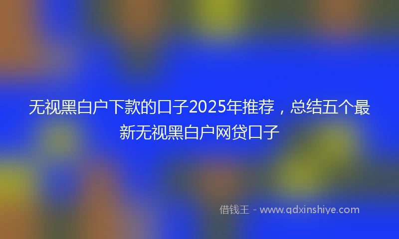 无视黑白户下款的口子2025年推荐，总结五个最新无视黑白户网贷口子