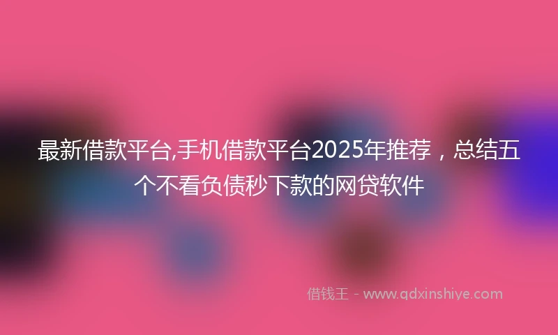 最新借款平台,手机借款平台2025年推荐，总结五个不看负债秒下款的网贷软件