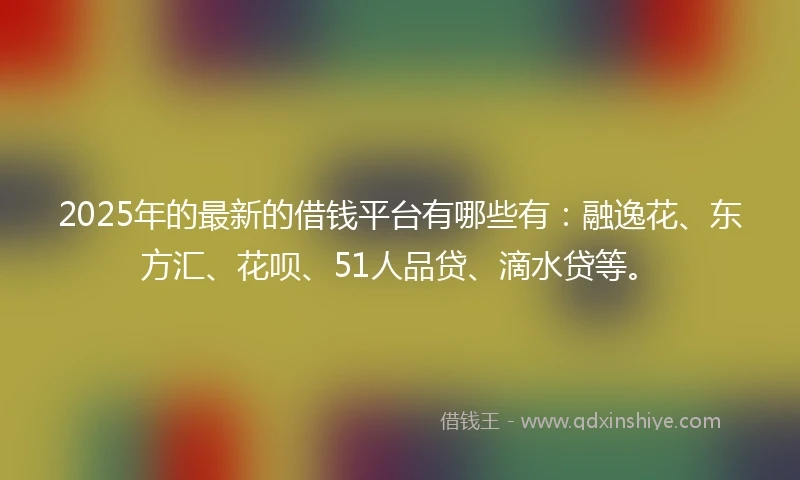 2025年的最新的借钱平台有哪些有：融逸花、东方汇、花呗、51人品贷、滴水贷等。