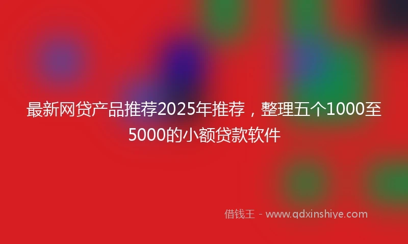 最新网贷产品推荐2025年推荐，整理五个1000至5000的小额贷款软件