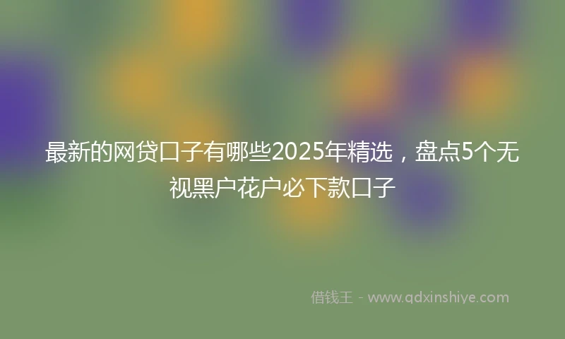 最新的网贷口子有哪些2025年精选,盘点5个无视黑户花户必下款口子