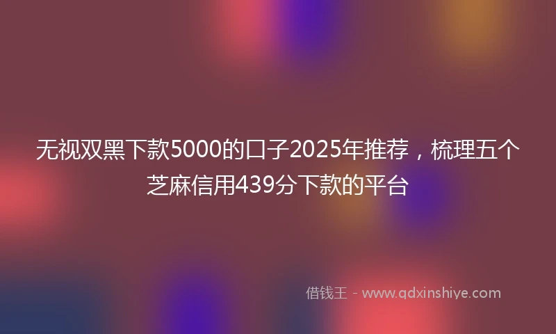 无视双黑下款5000的口子2025年推荐，梳理五个芝麻信用439分下款的平台
