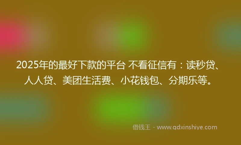 2025年的最好下款的平台 不看征信有：读秒贷、人人贷、美团生活费、小花钱包、分期乐等。