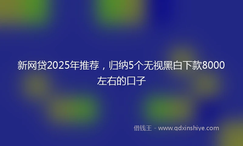 新网贷2025年推荐，归纳5个无视黑白下款8000左右的口子