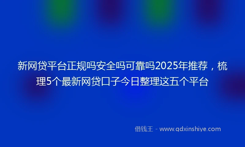 新网贷平台正规吗安全吗可靠吗2025年推荐，梳理5个最新网贷口子今日整理这五个平台