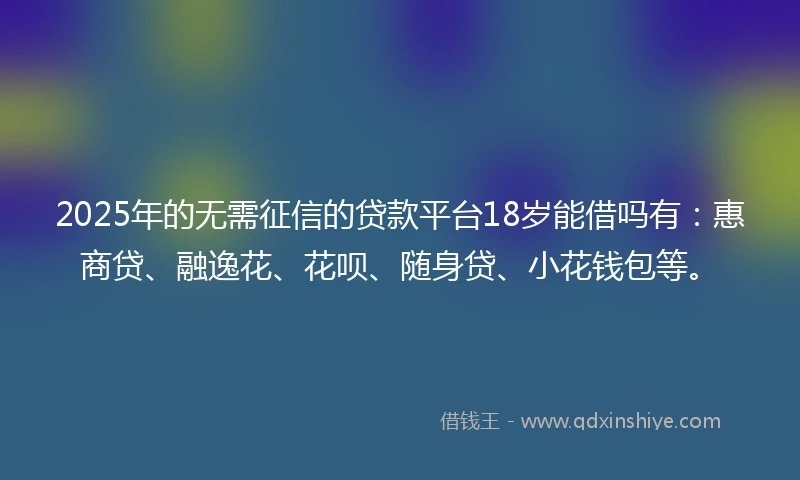 2025年的无需征信的贷款平台18岁能借吗有：惠商贷、融逸花、花呗、随身贷、小花钱包等。