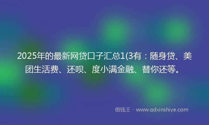 2025年的最新网贷口子汇总1(3有：随身贷、美团生活费、还呗、度小满金融、替你还等。