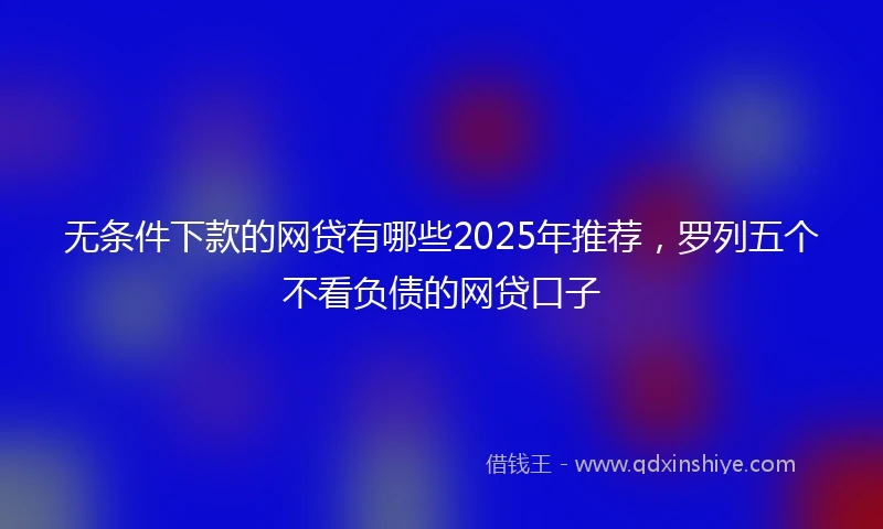 无条件下款的网贷有哪些2025年推荐，罗列五个不看负债的网贷口子
