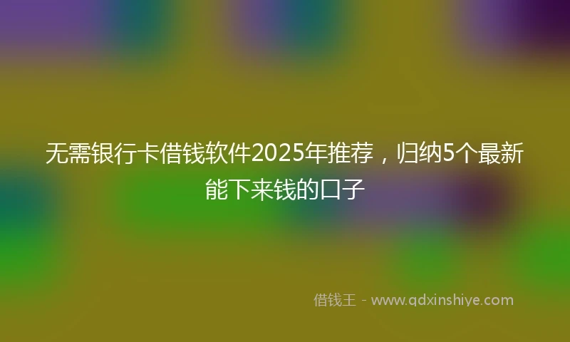 无需银行卡借钱软件2025年推荐，归纳5个最新能下来钱的口子