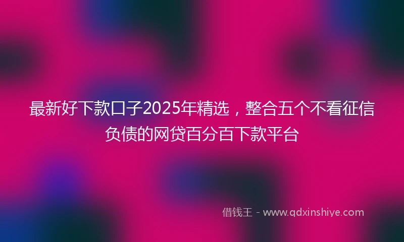 最新好下款口子2025年精选，整合五个不看征信负债的网贷百分百下款平台