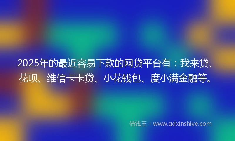 2025年的最近容易下款的网贷平台有：我来贷、花呗、维信卡卡贷、小花钱包、度小满金融等。