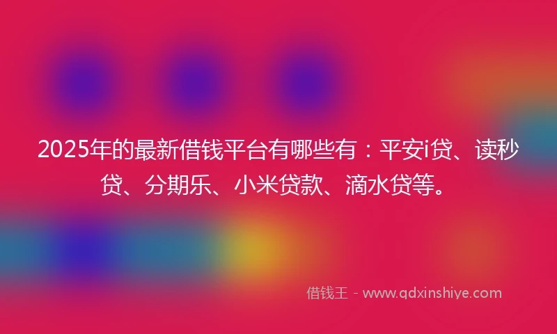 2025年的最新借钱平台有哪些有：平安i贷、读秒贷、分期乐、小米贷款、滴水贷等。