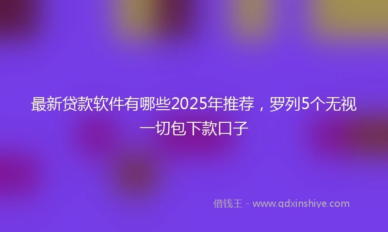 最新贷款软件有哪些2025年推荐，罗列5个无视一切包下款口子