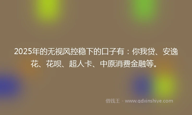 2025年的无视风控稳下的口子有:你我贷、安逸花、花呗、超人卡、中原消费金融等。