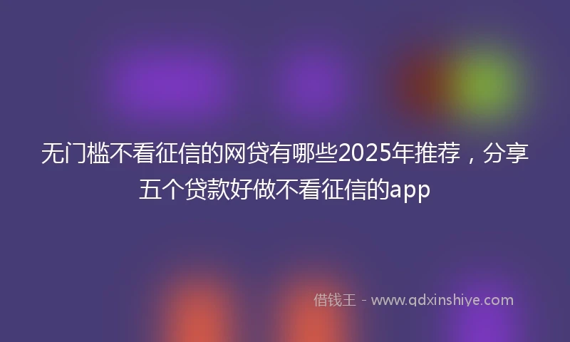 无门槛不看征信的网贷有哪些2025年推荐，分享五个贷款好做不看征信的app