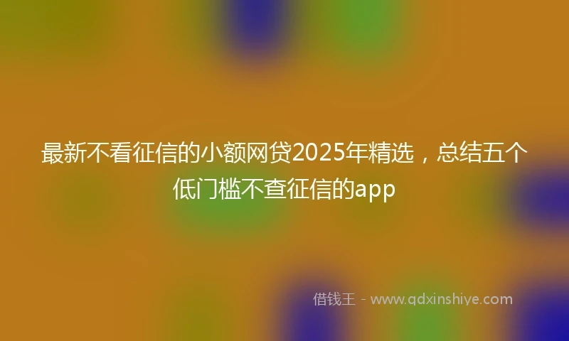 最新不看征信的小额网贷2025年精选，总结五个低门槛不查征信的app