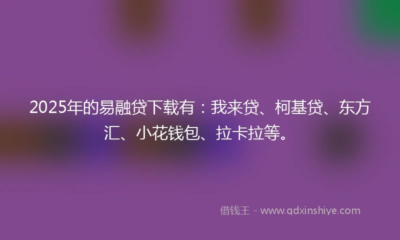 2025年的易融贷下载有：我来贷、柯基贷、东方汇、小花钱包、拉卡拉等。