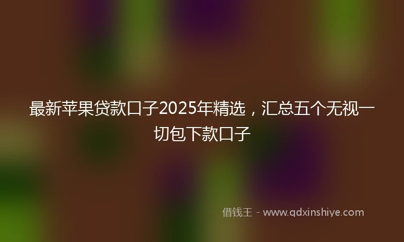 最新苹果贷款口子2025年精选，汇总五个无视一切包下款口子