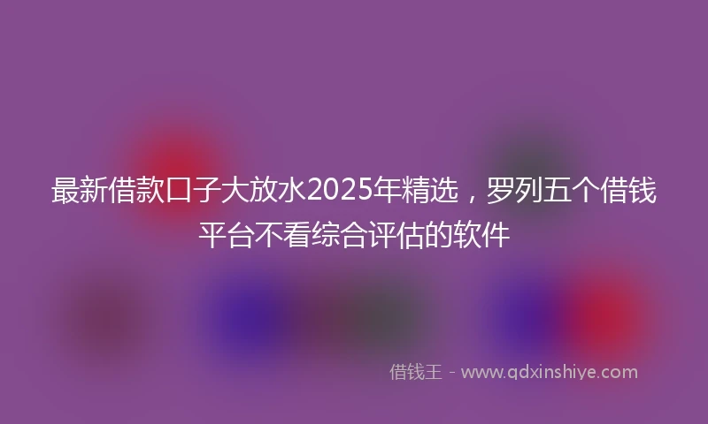 最新借款口子大放水2025年精选，罗列五个借钱平台不看综合评估的软件