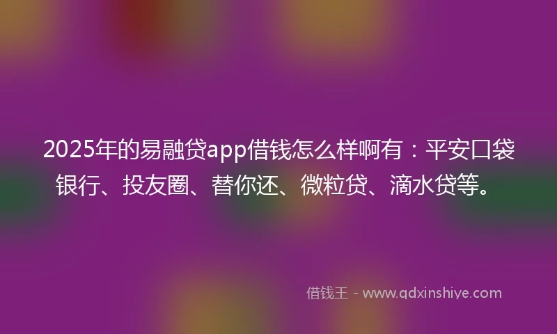2025年的易融贷app借钱怎么样啊有：平安口袋银行、投友圈、替你还、微粒贷、滴水贷等。