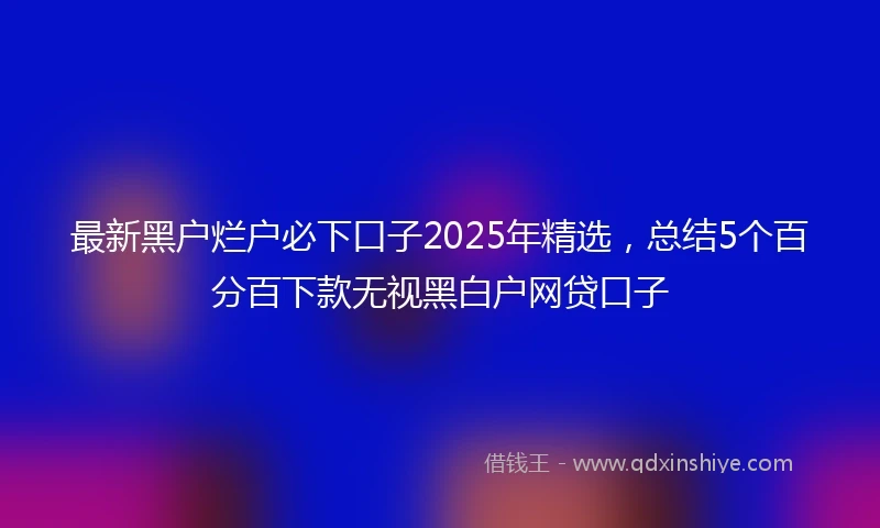 最新黑户烂户必下口子2025年精选,总结5个百分百下款无视黑白户网贷口子