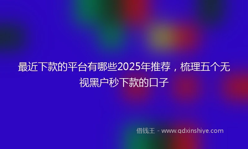 最近下款的平台有哪些2025年推荐，梳理五个无视黑户秒下款的口子