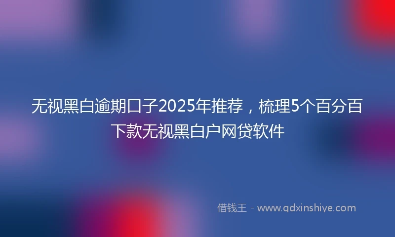无视黑白逾期口子2025年推荐，梳理5个百分百下款无视黑白户网贷软件
