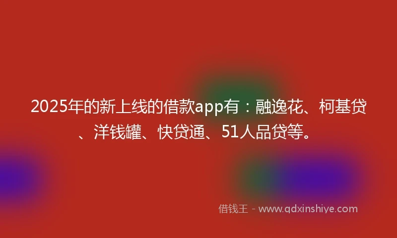 2025年的新上线的借款app有：融逸花、柯基贷、洋钱罐、快贷通、51人品贷等。