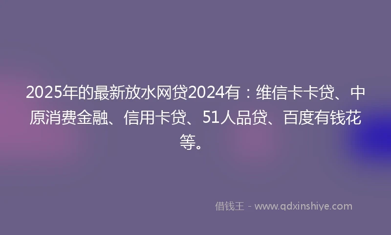 2025年的最新放水网贷2024有：维信卡卡贷、中原消费金融、信用卡贷、51人品贷、百度有钱花等。