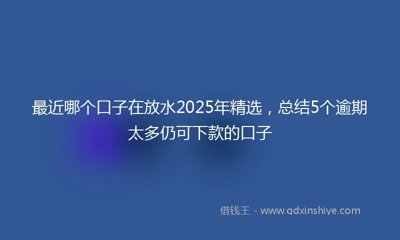 最近哪个口子在放水2025年精选，总结5个逾期太多仍可下款的口子