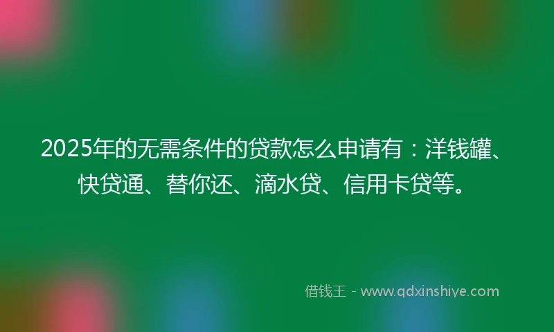 2025年的无需条件的贷款怎么申请有：洋钱罐、快贷通、替你还、滴水贷、信用卡贷等。