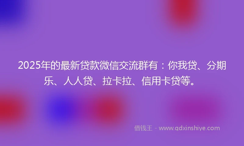 2025年的最新贷款微信交流群有:你我贷、分期乐、人人贷、拉卡拉、信用卡贷等。