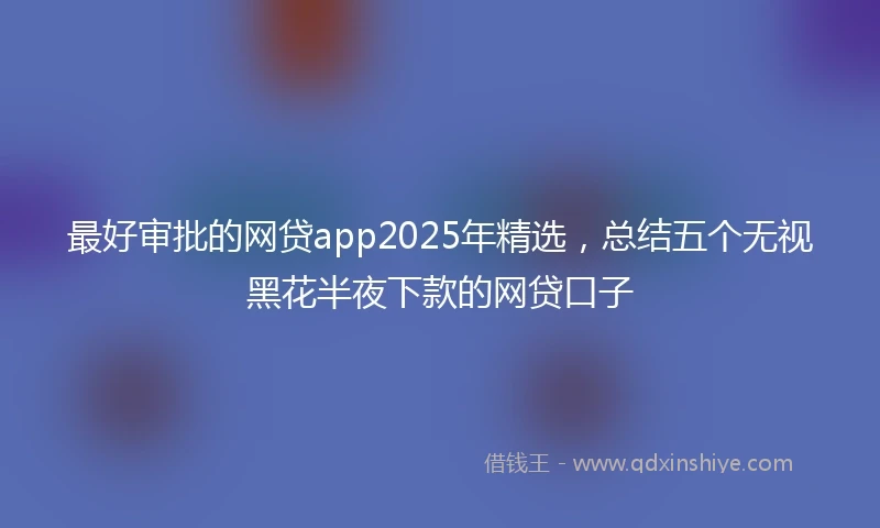 最好审批的网贷app2025年精选，总结五个无视黑花半夜下款的网贷口子
