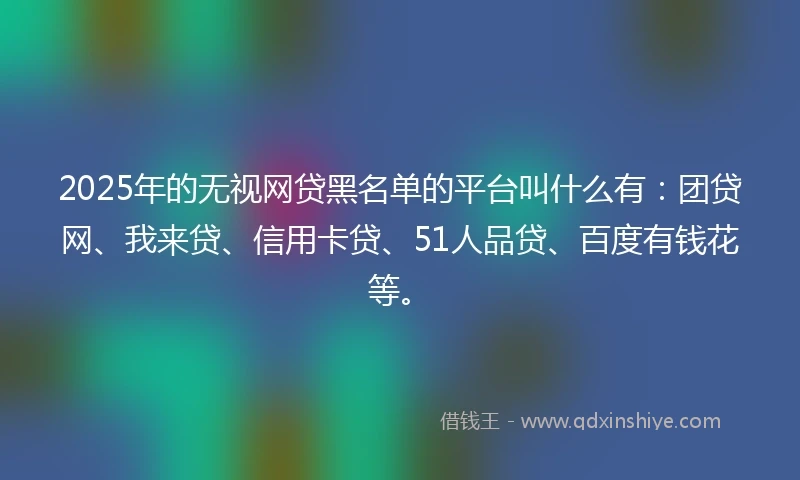 2025年的无视网贷黑名单的平台叫什么有：团贷网、我来贷、信用卡贷、51人品贷、百度有钱花等。