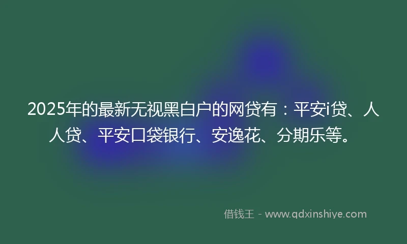 2025年的最新无视黑白户的网贷有：平安i贷、人人贷、平安口袋银行、安逸花、分期乐等。