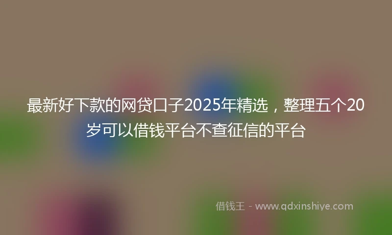 最新好下款的网贷口子2025年精选，整理五个20岁可以借钱平台不查征信的平台