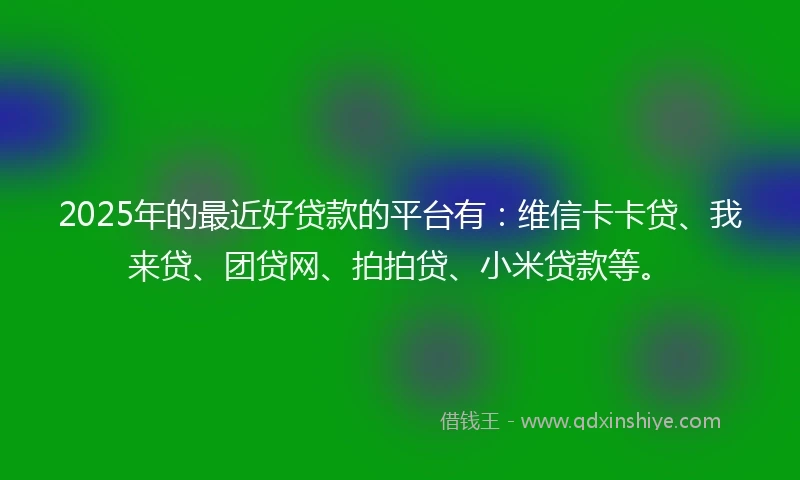 2025年的最近好贷款的平台有：维信卡卡贷、我来贷、团贷网、拍拍贷、小米贷款等。