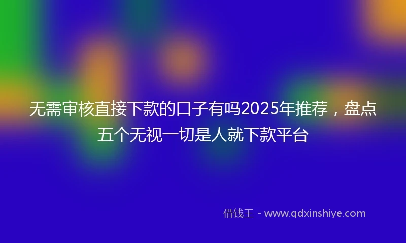 无需审核直接下款的口子有吗2025年推荐，盘点五个无视一切是人就下款平台