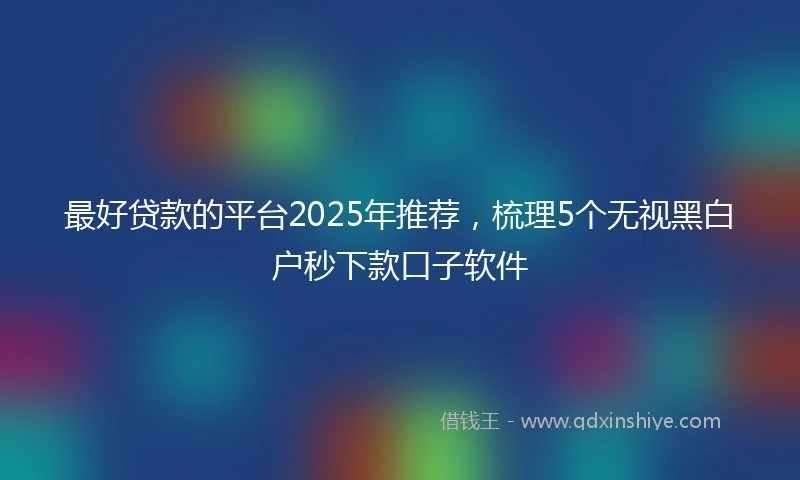 最好贷款的平台2025年推荐，梳理5个无视黑白户秒下款口子软件