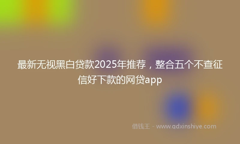 最新无视黑白贷款2025年推荐,整合五个不查征信好下款的网贷app
