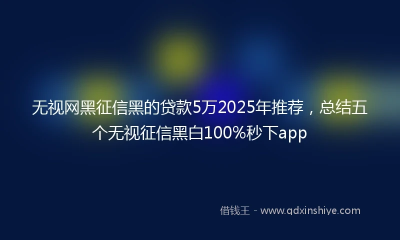 无视网黑征信黑的贷款5万2025年推荐，总结五个无视征信黑白100%秒下app