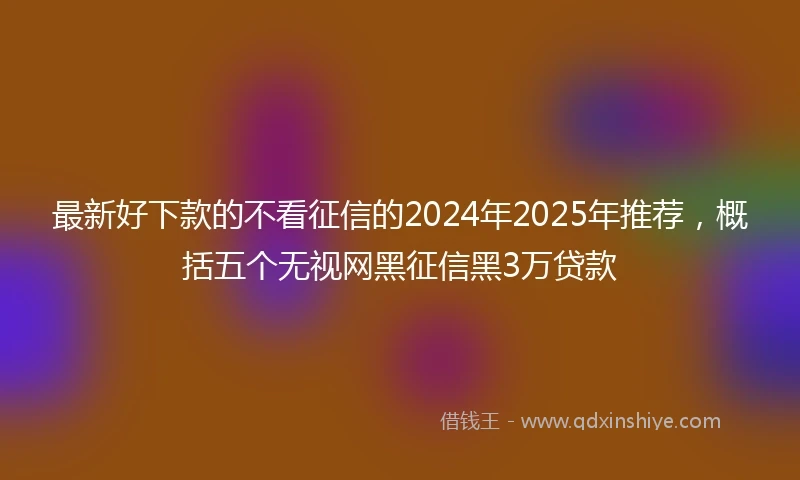 最新好下款的不看征信的2024年2025年推荐，概括五个无视网黑征信黑3万贷款