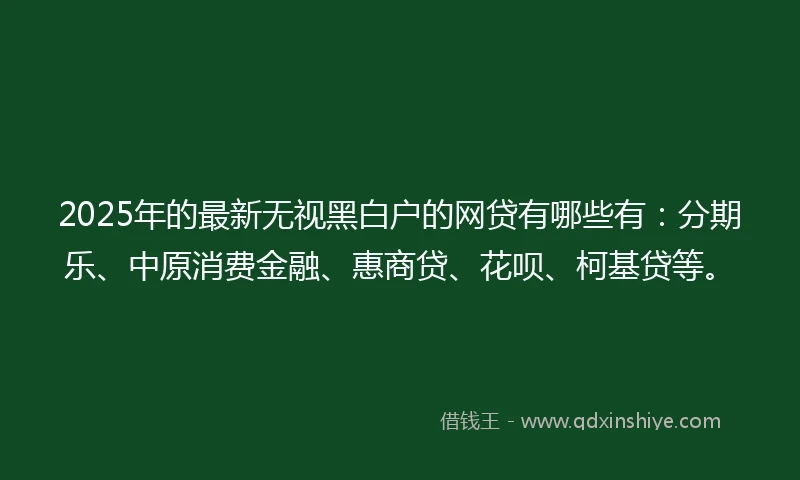 2025年的最新无视黑白户的网贷有哪些有：分期乐、中原消费金融、惠商贷、花呗、柯基贷等。
