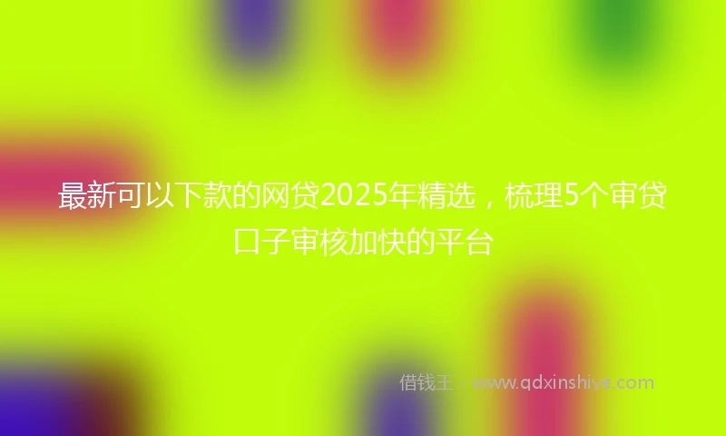 最新可以下款的网贷2025年精选，梳理5个审贷口子审核加快的平台