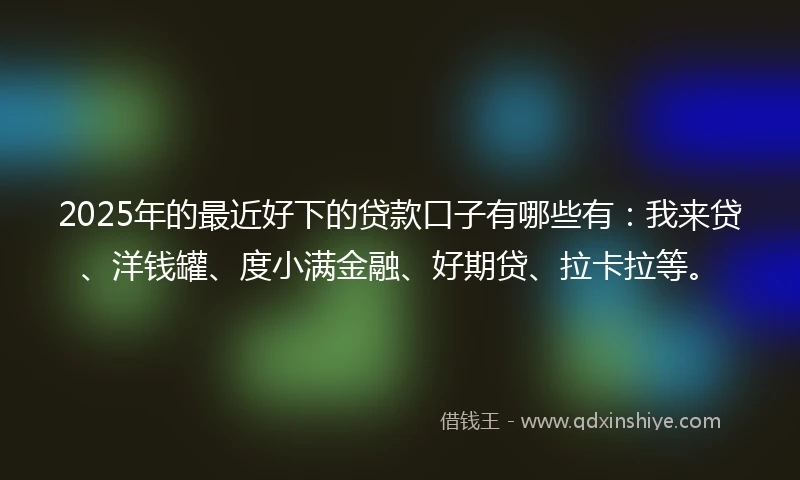 2025年的最近好下的贷款口子有哪些有：我来贷、洋钱罐、度小满金融、好期贷、拉卡拉等。